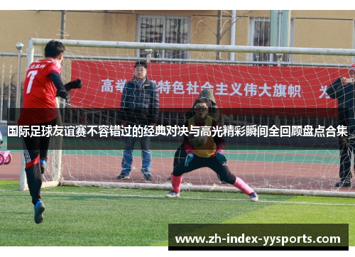 国际足球友谊赛不容错过的经典对决与高光精彩瞬间全回顾盘点合集