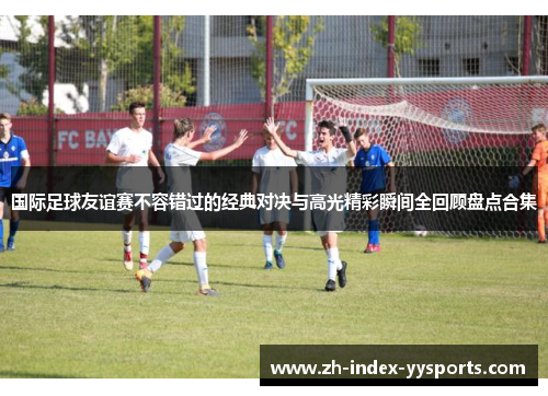 国际足球友谊赛不容错过的经典对决与高光精彩瞬间全回顾盘点合集